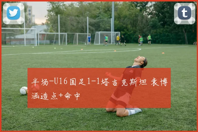 半场-U16国足1-1塔吉克斯坦 袁博涵造点+命中
