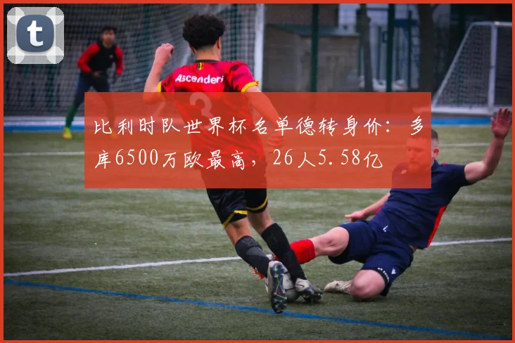 比利时队世界杯名单德转身价：多库6500万欧最高，26人5.58亿