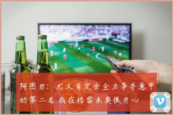 阿图尔：尤文肯定会全力争夺意甲的第二名 我在格雷米奥很开心