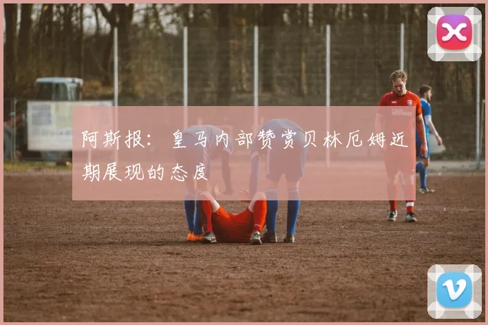 阿斯报：皇马内部赞赏贝林厄姆近期展现的态度