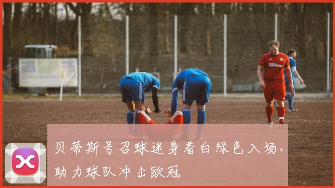 贝蒂斯号召球迷身着白绿色入场，助力球队冲击欧冠